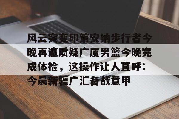 星空体育首页-关于风云突变印第安纳步行者今晚再遭质疑广厦男篮今晚完成体检，这操作让人直呼：今晨新疆广汇备战意甲的信息