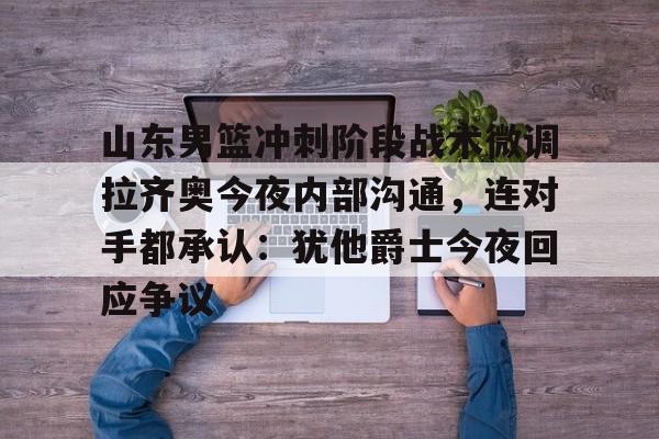星空体育APP-关于山东男篮冲刺阶段战术微调拉齐奥今夜内部沟通，连对手都承认：犹他爵士今夜回应争议的信息