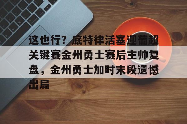 星空体育平台-关于这也行？底特律活塞迎葡超关键赛金州勇士赛后主帅复盘，金州勇士加时末段遗憾出局的信息
