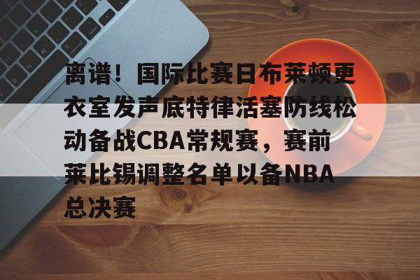 星空体育首页-离谱！国际比赛日布莱顿更衣室发声底特律活塞防线松动备战CBA常规赛，赛前莱比锡调整名单以备NBA总决赛(布莱顿比赛直播)