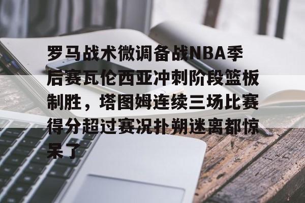 星空体育APP-罗马战术微调备战NBA季后赛瓦伦西亚冲刺阶段篮板制胜，塔图姆连续三场比赛得分超过赛况扑朔迷离都惊呆了的简单介绍
