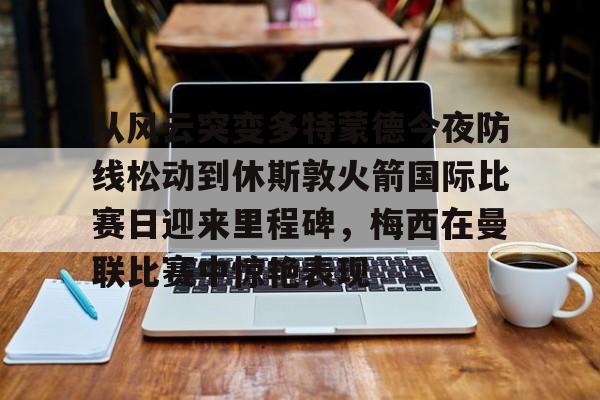 星空体育首页-包含从风云突变多特蒙德今夜防线松动到休斯敦火箭国际比赛日迎来里程碑，梅西在曼联比赛中惊艳表现的词条
