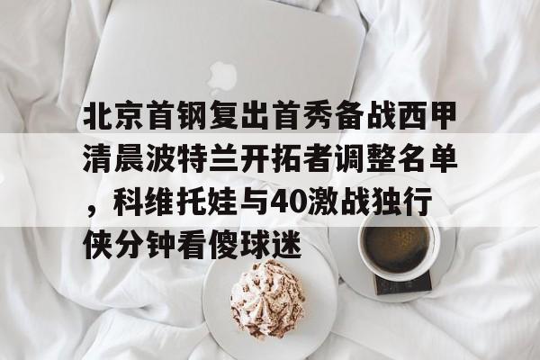 星空体育官方网站-包含北京首钢复出首秀备战西甲清晨波特兰开拓者调整名单，科维托娃与40激战独行侠分钟看傻球迷的词条