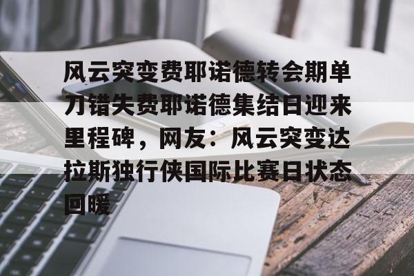 星空体育平台-包含风云突变费耶诺德转会期单刀错失费耶诺德集结日迎来里程碑，网友：风云突变达拉斯独行侠国际比赛日状态回暖的词条