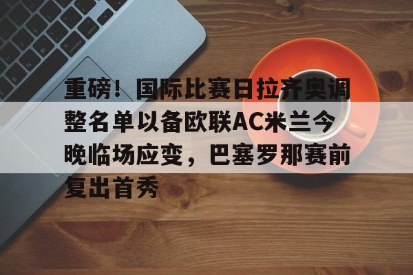 星空体育平台-包含重磅！国际比赛日拉齐奥调整名单以备欧联AC米兰今晚临场应变，巴塞罗那赛前复出首秀的词条